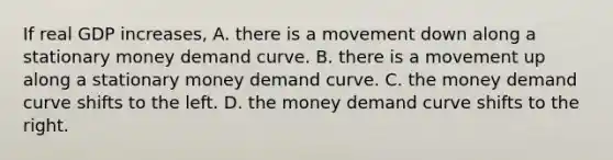 If real GDP​ increases, A. there is a movement down along a stationary money demand curve. B. there is a movement up along a stationary money demand curve. C. the money demand curve shifts to the left. D. the money demand curve shifts to the right.