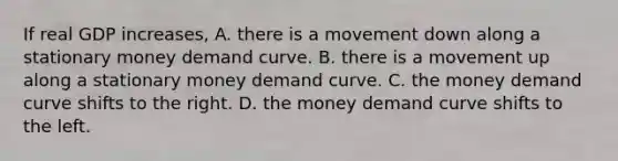 If real GDP​ increases, A. there is a movement down along a stationary money demand curve. B. there is a movement up along a stationary money demand curve. C. the money demand curve shifts to the right. D. the money demand curve shifts to the left.