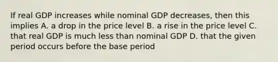 If real GDP increases while nominal GDP decreases, then this implies A. a drop in the price level B. a rise in the price level C. that real GDP is much less than nominal GDP D. that the given period occurs before the base period