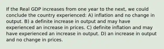 If the Real GDP increases from one year to the next, we could conclude the country experienced: A) inflation and no change in output. B) a definite increase in output and may have experienced an increase in prices. C) definite inflation and may have experienced an increase in output. D) an increase in output and no change in prices.