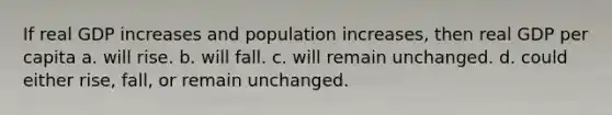 If real GDP increases and population increases, then real GDP per capita a. will rise. b. will fall. c. will remain unchanged. d. could either rise, fall, or remain unchanged.