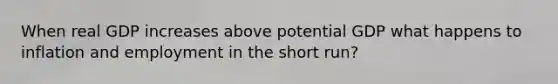 When real GDP increases above potential GDP what happens to inflation and employment in the short run?