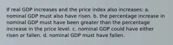 If real GDP increases and the price index also increases: a. nominal GDP must also have risen. b. the percentage increase in nominal GDP must have been greater than the percentage increase in the price level. c. nominal GDP could have either risen or fallen. d. nominal GDP must have fallen.