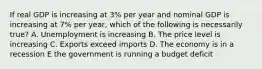 If real GDP is increasing at 3% per year and nominal GDP is increasing at 7% per year, which of the following is necessarily true? A. Unemployment is increasing B. The price level is increasing C. Exports exceed imports D. The economy is in a recession E the government is running a budget deficit