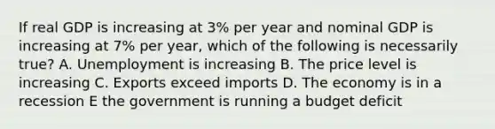 If real GDP is increasing at 3% per year and nominal GDP is increasing at 7% per year, which of the following is necessarily true? A. Unemployment is increasing B. The price level is increasing C. Exports exceed imports D. The economy is in a recession E the government is running a budget deficit