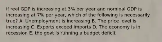 If real GDP is increasing at 3% per year and nominal GDP is increasing at 7% per year, which of the following is necessarily true? A. Unemployment is increasing B. The price level is increasing C. Exports exceed imports D. The economy is in recession E. the govt is running a budget deficit