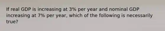 If real GDP is increasing at 3% per year and nominal GDP increasing at 7% per year, which of the following is necessarily true?