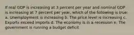 If real GDP is increasing at 3 percent per year and nominal GDP is increasing at 7 percent per year, which of the following is true: a. Unemployment is increasing b. The price level is increasing c. Exports exceed imports d. The economy is in a recession e. The government is running a budget deficit