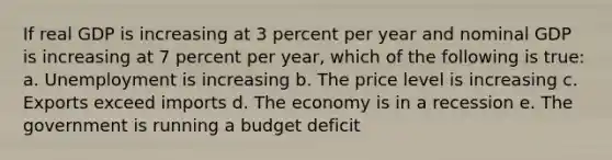 If real GDP is increasing at 3 percent per year and nominal GDP is increasing at 7 percent per year, which of the following is true: a. Unemployment is increasing b. The price level is increasing c. Exports exceed imports d. The economy is in a recession e. The government is running a budget deficit