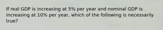 If real GDP is increasing at 5% per year and nominal GDP is increasing at 10% per year, which of the following is necessarily true?