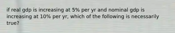 if real gdp is increasing at 5% per yr and nominal gdp is increasing at 10% per yr, which of the following is necessarily true?