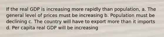 If the real GDP is increasing more rapidly than population, a. The general level of prices must be increasing b. Population must be declining c. The country will have to export <a href='https://www.questionai.com/knowledge/keWHlEPx42-more-than' class='anchor-knowledge'>more than</a> it imports d. Per capita real GDP will be increasing