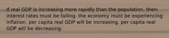 If real GDP is increasing more rapidly than the population, then: interest rates must be falling. the economy must be experiencing inflation. per capita real GDP will be increasing. per capita real GDP will be decreasing.