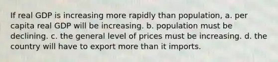 If real GDP is increasing more rapidly than population, a. per capita real GDP will be increasing. b. population must be declining. c. the general level of prices must be increasing. d. the country will have to export more than it imports.