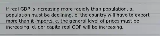 If real GDP is increasing more rapidly than population, a. population must be declining. b. the country will have to export more than it imports. c. the general level of prices must be increasing. d. per capita real GDP will be increasing.