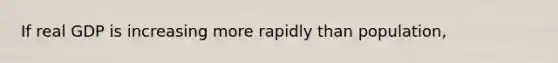 If real GDP is increasing more rapidly than population,