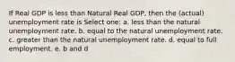 If Real GDP is less than Natural Real GDP, then the (actual) unemployment rate is Select one: a. less than the natural unemployment rate. b. equal to the natural unemployment rate. c. greater than the natural unemployment rate. d. equal to full employment. e. b and d