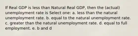 If Real GDP is less than Natural Real GDP, then the (actual) unemployment rate is Select one: a. less than the natural unemployment rate. b. equal to the natural unemployment rate. c. greater than the natural unemployment rate. d. equal to full employment. e. b and d