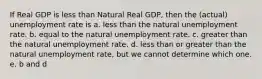 If Real GDP is less than Natural Real GDP, then the (actual) unemployment rate is a. less than the natural unemployment rate. b. equal to the natural unemployment rate. c. greater than the natural unemployment rate. d. less than or greater than the natural unemployment rate, but we cannot determine which one. e. b and d