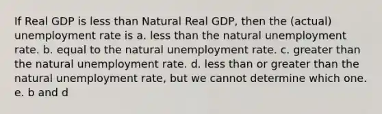 If Real GDP is less than Natural Real GDP, then the (actual) unemployment rate is a. less than the natural unemployment rate. b. equal to the natural unemployment rate. c. greater than the natural unemployment rate. d. less than or greater than the natural unemployment rate, but we cannot determine which one. e. b and d