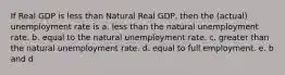 If Real GDP is less than Natural Real GDP, then the (actual) unemployment rate is a. less than the natural unemployment rate. b. equal to the natural unemployment rate. c. greater than the natural unemployment rate. d. equal to full employment. e. b and d