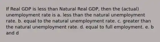 If Real GDP is less than Natural Real GDP, then the (actual) unemployment rate is a. less than the natural unemployment rate. b. equal to the natural unemployment rate. c. greater than the natural unemployment rate. d. equal to full employment. e. b and d