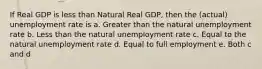 If Real GDP is less than Natural Real GDP, then the (actual) unemployment rate is a. Greater than the natural unemployment rate b. Less than the natural unemployment rate c. Equal to the natural unemployment rate d. Equal to full employment e. Both c and d