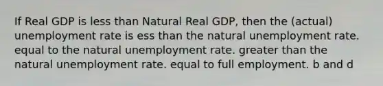 If Real GDP is <a href='https://www.questionai.com/knowledge/k7BtlYpAMX-less-than' class='anchor-knowledge'>less than</a> Natural Real GDP, then the (actual) <a href='https://www.questionai.com/knowledge/kh7PJ5HsOk-unemployment-rate' class='anchor-knowledge'>unemployment rate</a> is ess than the natural unemployment rate. equal to the natural unemployment rate. <a href='https://www.questionai.com/knowledge/ktgHnBD4o3-greater-than' class='anchor-knowledge'>greater than</a> the natural unemployment rate. equal to full employment. b and d