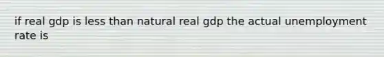 if real gdp is less than natural real gdp the actual unemployment rate is