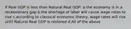 If Real GDP is less than Natural Real GDP: a.the economy is in a recessionary gap b.the shortage of labor will cause wage rates to rise c.according to classical economic theory, wage rates will rise until Natural Real GDP is restored d.All of the above