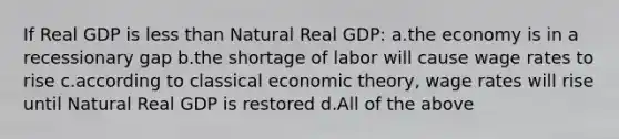 If Real GDP is less than Natural Real GDP: a.the economy is in a recessionary gap b.the shortage of labor will cause wage rates to rise c.according to classical economic theory, wage rates will rise until Natural Real GDP is restored d.All of the above