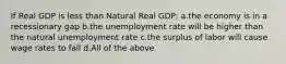 If Real GDP is less than Natural Real GDP: a.the economy is in a recessionary gap b.the unemployment rate will be higher than the natural unemployment rate c.the surplus of labor will cause wage rates to fall d.All of the above