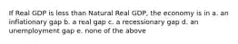 If Real GDP is less than Natural Real GDP, the economy is in a. an inflationary gap b. a real gap c. a recessionary gap d. an unemployment gap e. none of the above