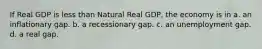 If Real GDP is less than Natural Real GDP, the economy is in a. an inflationary gap. b. a recessionary gap. c. an unemployment gap. d. a real gap.