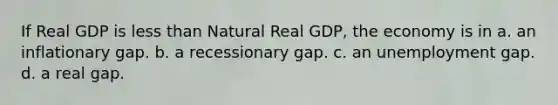 If Real GDP is less than Natural Real GDP, the economy is in a. an inflationary gap. b. a recessionary gap. c. an unemployment gap. d. a real gap.