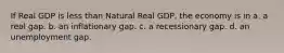 If Real GDP is less than Natural Real GDP, the economy is in a. a real gap. b. an inflationary gap. c. a recessionary gap. d. an unemployment gap.