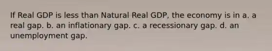 If Real GDP is less than Natural Real GDP, the economy is in a. a real gap. b. an inflationary gap. c. a recessionary gap. d. an unemployment gap.