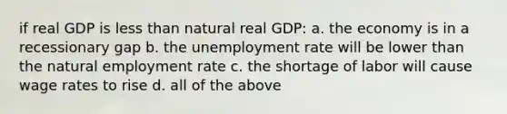 if real GDP is less than natural real GDP: a. the economy is in a recessionary gap b. the unemployment rate will be lower than the natural employment rate c. the shortage of labor will cause wage rates to rise d. all of the above