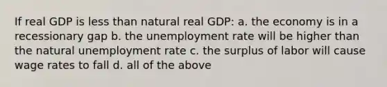 If real GDP is less than natural real GDP: a. the economy is in a recessionary gap b. the unemployment rate will be higher than the natural unemployment rate c. the surplus of labor will cause wage rates to fall d. all of the above