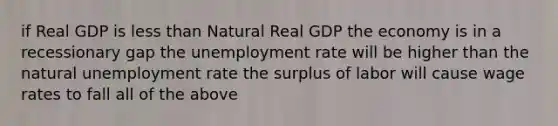 if Real GDP is <a href='https://www.questionai.com/knowledge/k7BtlYpAMX-less-than' class='anchor-knowledge'>less than</a> Natural Real GDP the economy is in a recessionary gap the <a href='https://www.questionai.com/knowledge/kh7PJ5HsOk-unemployment-rate' class='anchor-knowledge'>unemployment rate</a> will be higher than the natural unemployment rate the surplus of labor will cause wage rates to fall all of the above