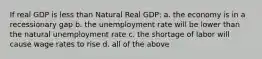 If real GDP is less than Natural Real GDP: a. the economy is in a recessionary gap b. the unemployment rate will be lower than the natural unemployment rate c. the shortage of labor will cause wage rates to rise d. all of the above