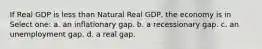 If Real GDP is less than Natural Real GDP, the economy is in Select one: a. an inflationary gap. b. a recessionary gap. c. an unemployment gap. d. a real gap.