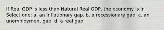 If Real GDP is less than Natural Real GDP, the economy is in Select one: a. an inflationary gap. b. a recessionary gap. c. an unemployment gap. d. a real gap.