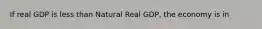 If real GDP is less than Natural Real GDP, the economy is in