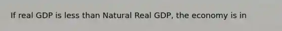 If real GDP is less than Natural Real GDP, the economy is in