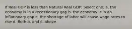 If Real GDP is less than Natural Real GDP: Select one: a. the economy is in a recessionary gap b. the economy is in an inflationary gap c. the shortage of labor will cause wage rates to rise d. Both b. and c. above