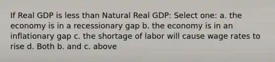 If Real GDP is less than Natural Real GDP: Select one: a. the economy is in a recessionary gap b. the economy is in an inflationary gap c. the shortage of labor will cause wage rates to rise d. Both b. and c. above