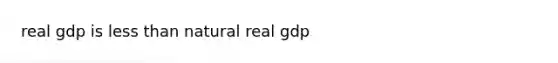 real gdp is less than natural real gdp