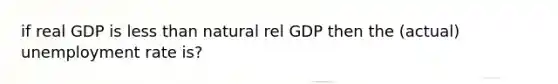 if real GDP is less than natural rel GDP then the (actual) unemployment rate is?