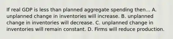 If real GDP is less than planned aggregate spending then... A. unplanned change in inventories will increase. B. unplanned change in inventories will decrease. C. unplanned change in inventories will remain constant. D. Firms will reduce production.